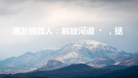 清淤機器人：解放河道，拯救城市！